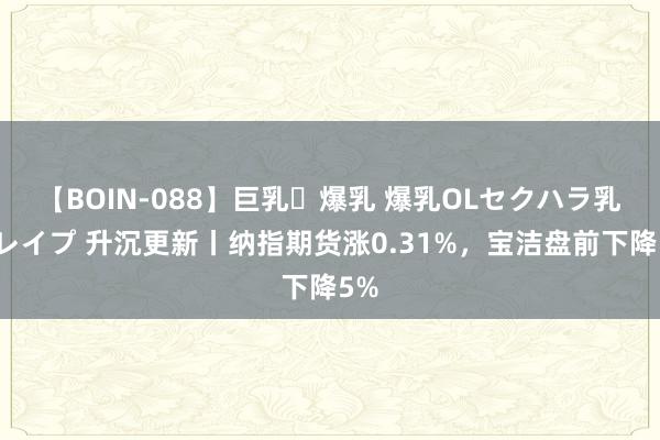 【BOIN-088】巨乳・爆乳 爆乳OLセクハラ乳姦レイプ 升沉更新丨纳指期货涨0.31%，宝洁盘前下降5%