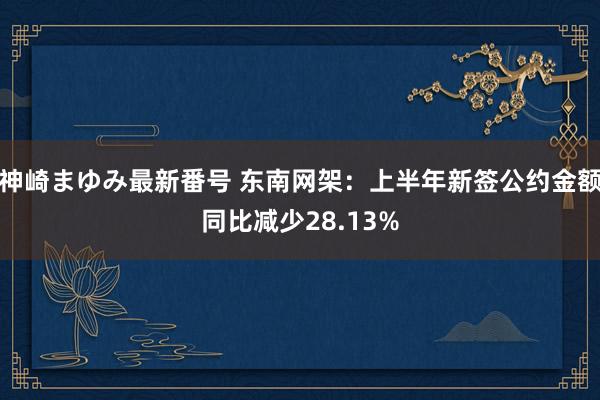 神崎まゆみ最新番号 东南网架：上半年新签公约金额同比减少28.13%