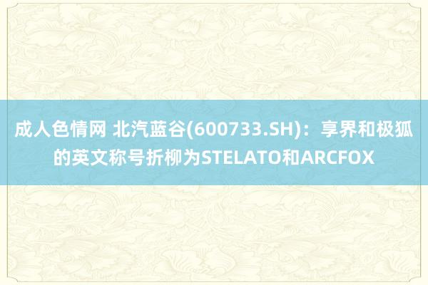 成人色情网 北汽蓝谷(600733.SH)：享界和极狐的英文称号折柳为STELATO和ARCFOX