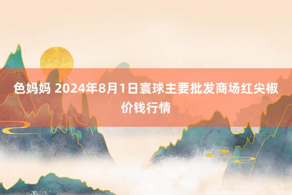 色妈妈 2024年8月1日寰球主要批发商场红尖椒价钱行情