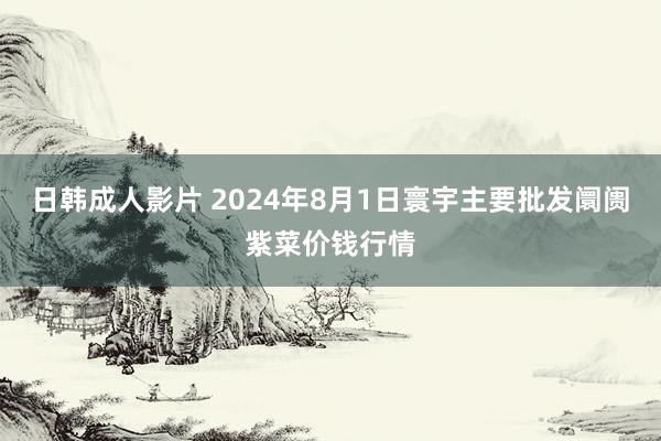 日韩成人影片 2024年8月1日寰宇主要批发阛阓紫菜价钱行情