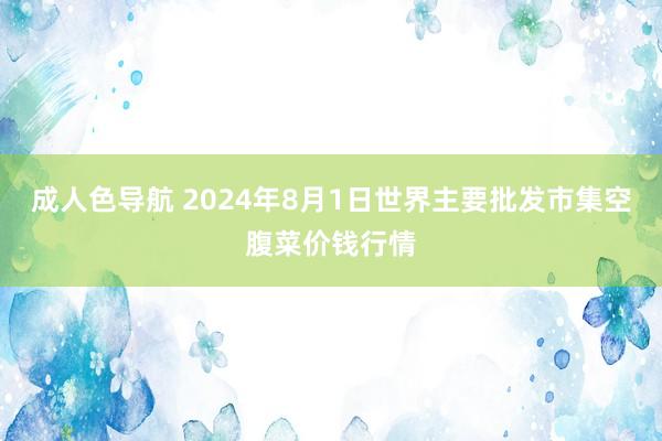 成人色导航 2024年8月1日世界主要批发市集空腹菜价钱行情