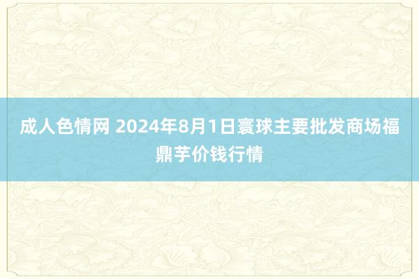 成人色情网 2024年8月1日寰球主要批发商场福鼎芋价钱行情