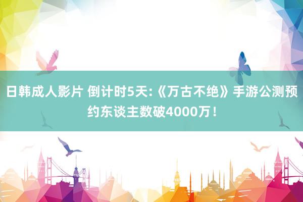 日韩成人影片 倒计时5天:《万古不绝》手游公测预约东谈主数破4000万！