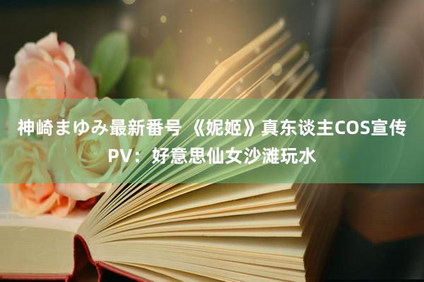 神崎まゆみ最新番号 《妮姬》真东谈主COS宣传PV：好意思仙女沙滩玩水