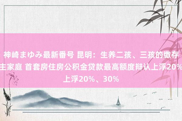 神崎まゆみ最新番号 昆明：生养二孩、三孩的缴存东说念主家庭 首套房住房公积金贷款最高额度辩认上浮20%、30%