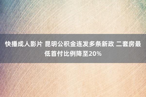 快播成人影片 昆明公积金连发多条新政 二套房最低首付比例降至20%