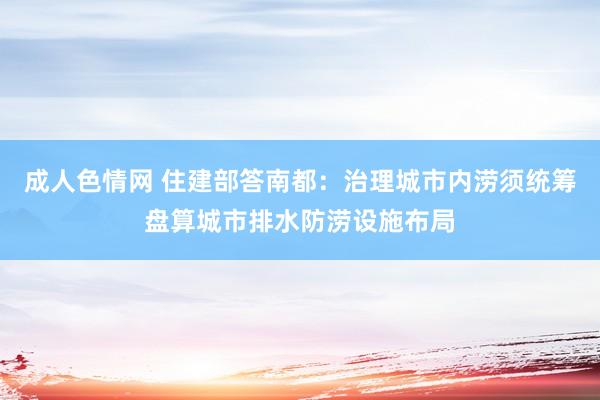 成人色情网 住建部答南都：治理城市内涝须统筹盘算城市排水防涝设施布局