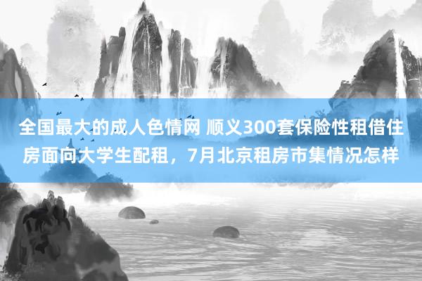 全国最大的成人色情网 顺义300套保险性租借住房面向大学生配租，7月北京租房市集情况怎样