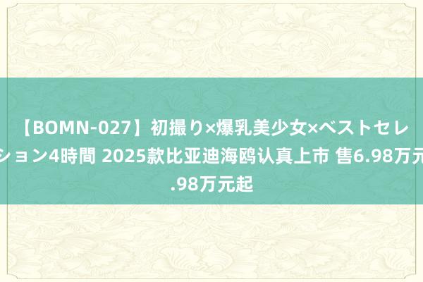 【BOMN-027】初撮り×爆乳美少女×ベストセレクション4時間 2025款比亚迪海鸥认真上市 售6.98万元起