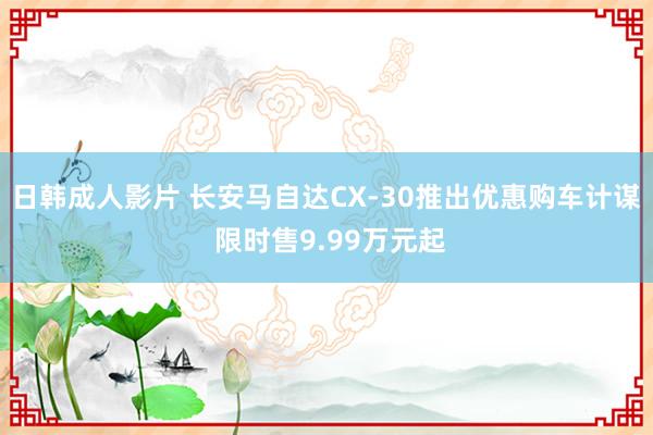 日韩成人影片 长安马自达CX-30推出优惠购车计谋 限时售9.99万元起