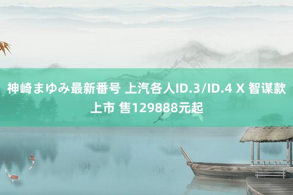 神崎まゆみ最新番号 上汽各人ID.3/ID.4 X 智谋款上市 售129888元起