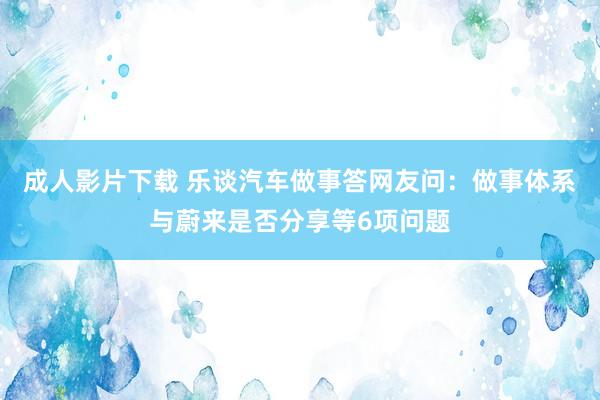 成人影片下载 乐谈汽车做事答网友问：做事体系与蔚来是否分享等6项问题