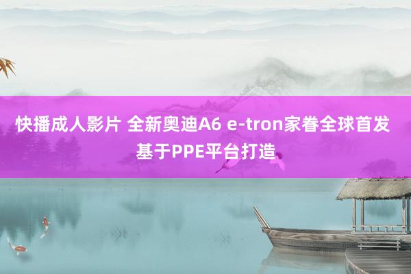 快播成人影片 全新奥迪A6 e-tron家眷全球首发 基于PPE平台打造