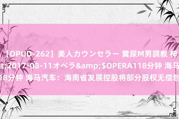 【OPUD-262】美人カウンセラー 糞尿M男調教 神崎まゆみ</a>2017-08-11オペラ&$OPERA118分钟 海马汽车：海南省发展控股将部分股权无偿划转给海南省国资委