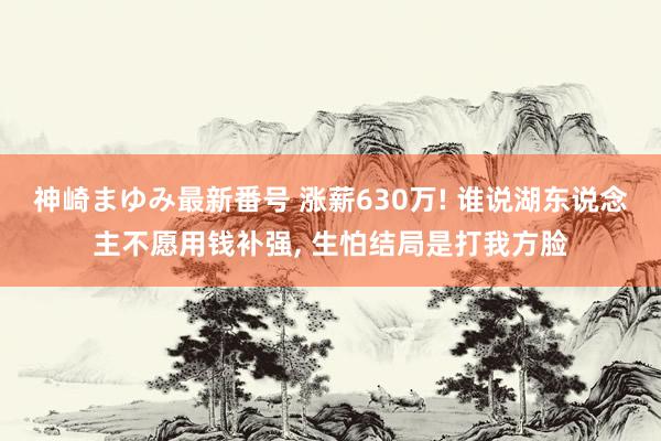 神崎まゆみ最新番号 涨薪630万! 谁说湖东说念主不愿用钱补强， 生怕结局是打我方脸