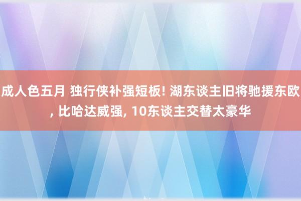 成人色五月 独行侠补强短板! 湖东谈主旧将驰援东欧， 比哈达威强， 10东谈主交替太豪华