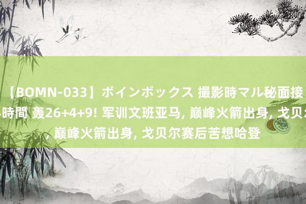 【BOMN-033】ボインボックス 撮影時マル秘面接ドキュメント 4時間 轰26+4+9! 军训文班亚马， 巅峰火箭出身， 戈贝尔赛后苦想哈登