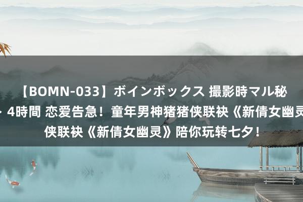 【BOMN-033】ボインボックス 撮影時マル秘面接ドキュメント 4時間 恋爱告急！童年男神猪猪侠联袂《新倩女幽灵》陪你玩转七夕！