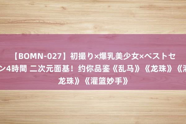 【BOMN-027】初撮り×爆乳美少女×ベストセレクション4時間 二次元面基！约你品鉴《乱马》《龙珠》《灌篮妙手》