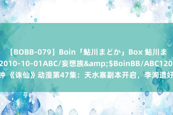 【BOBB-079】Boin「鮎川まどか」Box 鮎川まどか</a>2010-10-01ABC/妄想族&$BoinBB/ABC120分钟 《诛仙》动漫第47集：天水寨副本开启，李洵遭好意思女簸弄，鬼厉与陆雪琪重逢