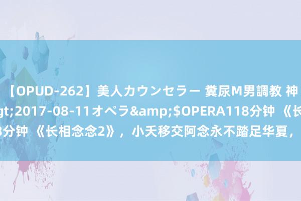 【OPUD-262】美人カウンセラー 糞尿M男調教 神崎まゆみ</a>2017-08-11オペラ&$OPERA118分钟 《长相念念2》，小夭移交阿念永不踏足华夏，不仅是为了护她周密