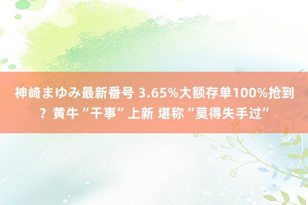 神崎まゆみ最新番号 3.65%大额存单100%抢到？黄牛“干事”上新 堪称“莫得失手过”