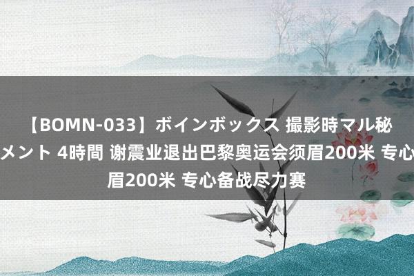 【BOMN-033】ボインボックス 撮影時マル秘面接ドキュメント 4時間 谢震业退出巴黎奥运会须眉200米 专心备战尽力赛