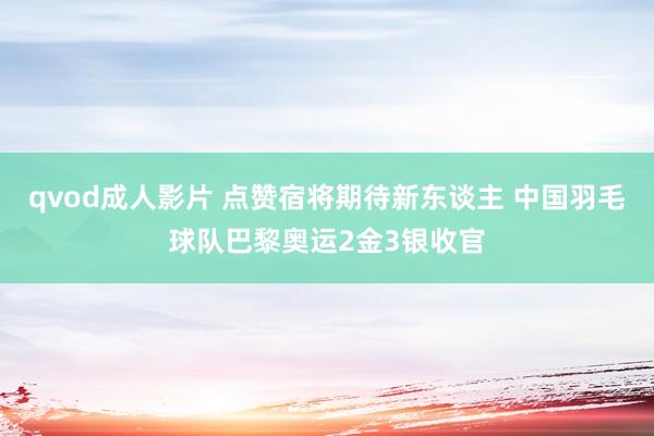 qvod成人影片 点赞宿将期待新东谈主 中国羽毛球队巴黎奥运2金3银收官