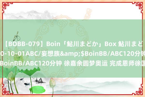 【BOBB-079】Boin「鮎川まどか」Box 鮎川まどか</a>2010-10-01ABC/妄想族&$BoinBB/ABC120分钟 徐嘉余圆梦奥运 完成恩师徐国义遗志