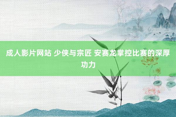 成人影片网站 少侠与宗匠 安赛龙掌控比赛的深厚功力