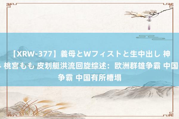 【XRW-377】義母とWフィストと生中出し 神崎まゆみ 桃宮もも 皮划艇洪流回旋综述：欧洲群雄争霸 中国有所糟塌