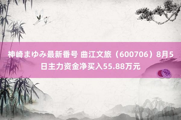 神崎まゆみ最新番号 曲江文旅（600706）8月5日主力资金净买入55.88万元