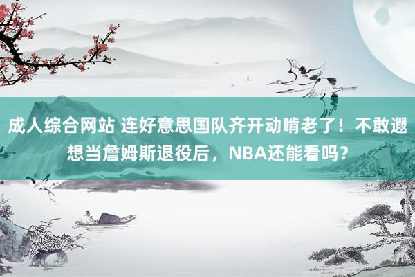 成人综合网站 连好意思国队齐开动啃老了！不敢遐想当詹姆斯退役后，NBA还能看吗？