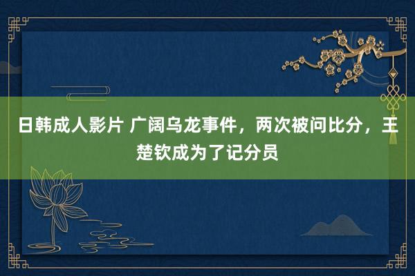 日韩成人影片 广阔乌龙事件，两次被问比分，王楚钦成为了记分员