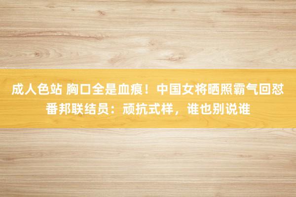 成人色站 胸口全是血痕！中国女将晒照霸气回怼番邦联结员：顽抗式样，谁也别说谁