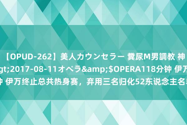 【OPUD-262】美人カウンセラー 糞尿M男調教 神崎まゆみ</a>2017-08-11オペラ&$OPERA118分钟 伊万终止总共热身赛，弃用三名归化52东说念主名单又脱险棋，将重组锋线