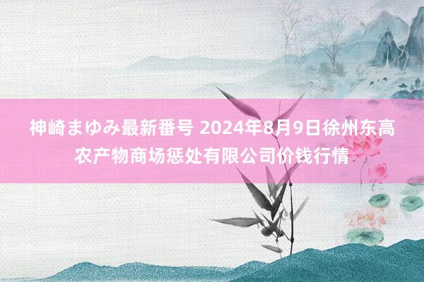 神崎まゆみ最新番号 2024年8月9日徐州东高农产物商场惩处有限公司价钱行情