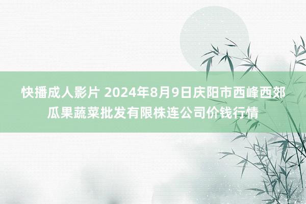 快播成人影片 2024年8月9日庆阳市西峰西郊瓜果蔬菜批发有限株连公司价钱行情