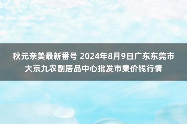 秋元奈美最新番号 2024年8月9日广东东莞市大京九农副居品中心批发市集价钱行情