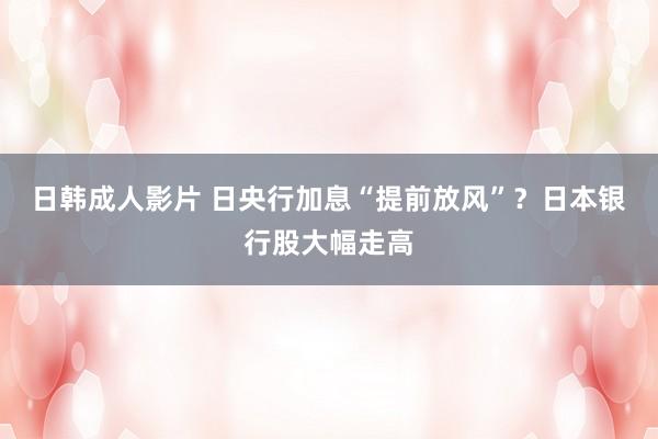 日韩成人影片 日央行加息“提前放风”？日本银行股大幅走高