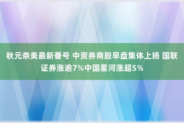 秋元奈美最新番号 中资券商股早盘集体上扬 国联证券涨逾7%中国星河涨超5%