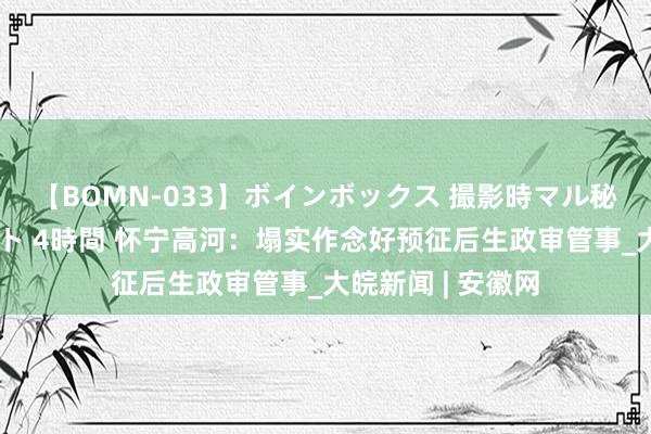 【BOMN-033】ボインボックス 撮影時マル秘面接ドキュメント 4時間 怀宁高河：塌实作念好预征后生政审管事_大皖新闻 | 安徽网