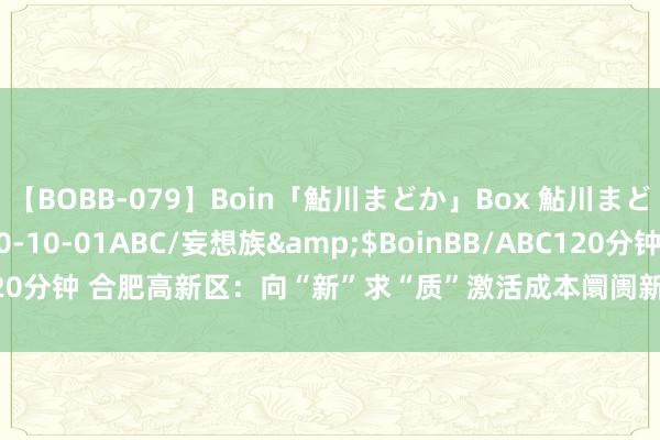 【BOBB-079】Boin「鮎川まどか」Box 鮎川まどか</a>2010-10-01ABC/妄想族&$BoinBB/ABC120分钟 合肥高新区：向“新”求“质”激活成本阛阓新动能_大皖新闻 | 安徽网