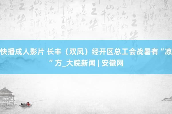 快播成人影片 长丰（双凤）经开区总工会战暑有“凉”方_大皖新闻 | 安徽网