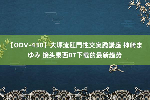 【ODV-430】大塚流肛門性交実践講座 神崎まゆみ 接头泰西BT下载的最新趋势