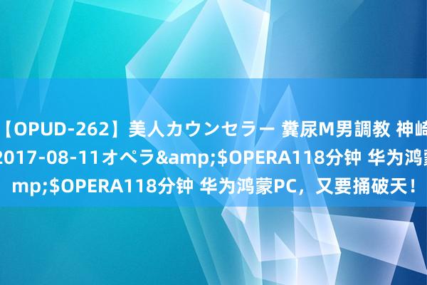 【OPUD-262】美人カウンセラー 糞尿M男調教 神崎まゆみ</a>2017-08-11オペラ&$OPERA118分钟 华为鸿蒙PC，又要捅破天！