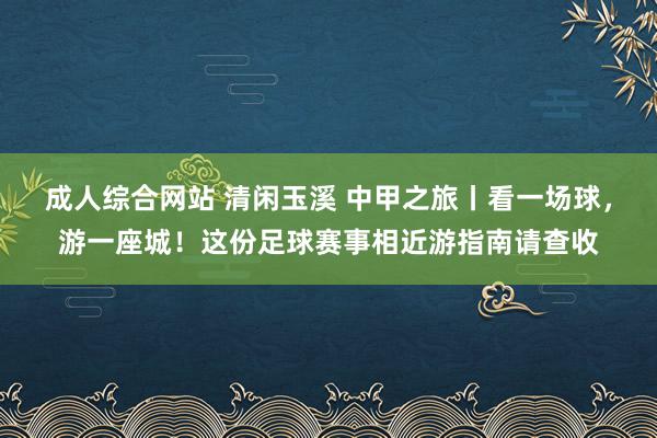 成人综合网站 清闲玉溪 中甲之旅丨看一场球，游一座城！这份足球赛事相近游指南请查收