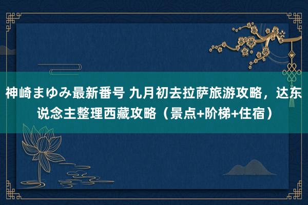 神崎まゆみ最新番号 九月初去拉萨旅游攻略，达东说念主整理西藏攻略（景点+阶梯+住宿）