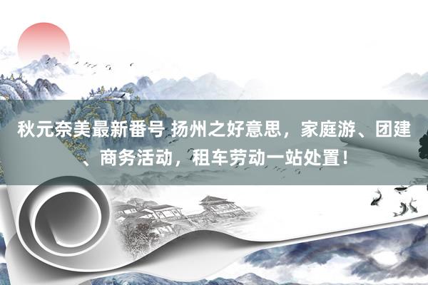 秋元奈美最新番号 扬州之好意思，家庭游、团建、商务活动，租车劳动一站处置！